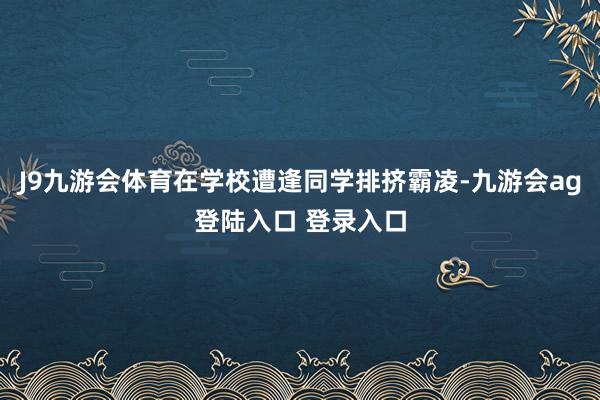 J9九游会体育在学校遭逢同学排挤霸凌-九游会ag登陆入口 登录入口