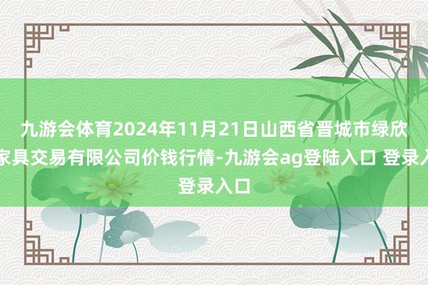 九游会体育2024年11月21日山西省晋城市绿欣农家具交易有限公司价钱行情-九游会ag登陆入口 登录入口