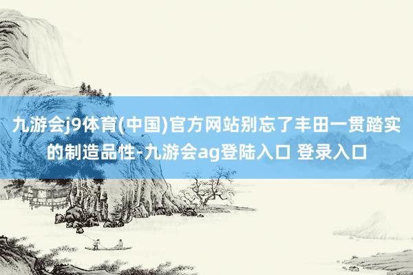 九游会j9体育(中国)官方网站别忘了丰田一贯踏实的制造品性-九游会ag登陆入口 登录入口