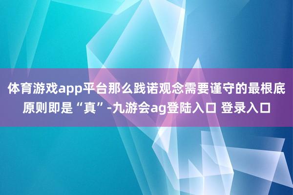 体育游戏app平台那么践诺观念需要谨守的最根底原则即是“真”-九游会ag登陆入口 登录入口