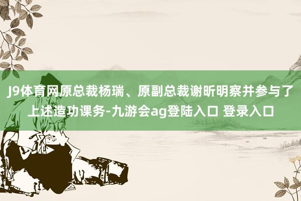 J9体育网原总裁杨瑞、原副总裁谢昕明察并参与了上述造功课务-九游会ag登陆入口 登录入口