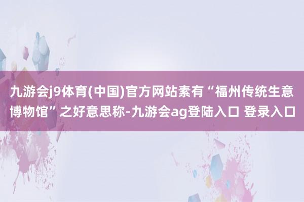 九游会j9体育(中国)官方网站素有“福州传统生意博物馆”之好意思称-九游会ag登陆入口 登录入口