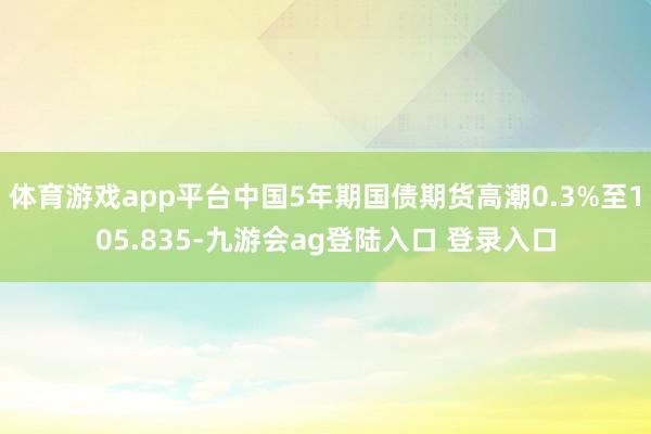 体育游戏app平台中国5年期国债期货高潮0.3%至105.835-九游会ag登陆入口 登录入口