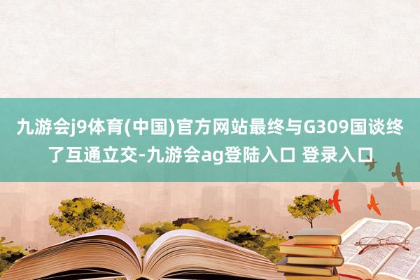 九游会j9体育(中国)官方网站最终与G309国谈终了互通立交-九游会ag登陆入口 登录入口