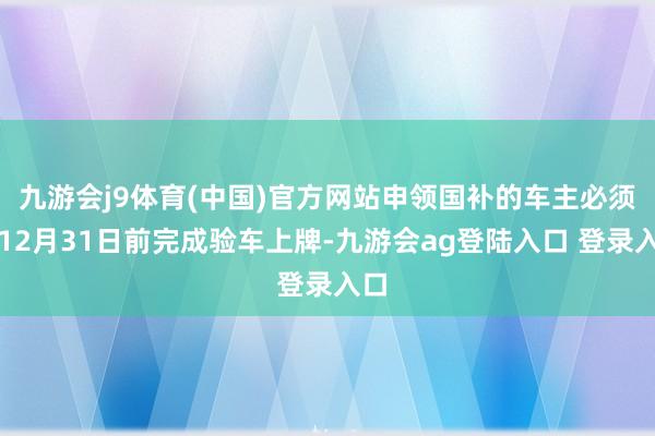 九游会j9体育(中国)官方网站申领国补的车主必须在12月31日前完成验车上牌-九游会ag登陆入口 登录入口