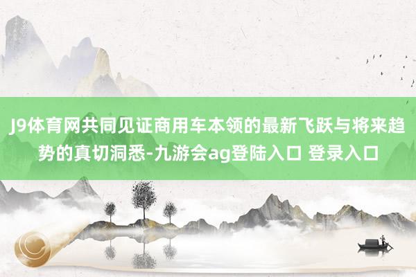 J9体育网共同见证商用车本领的最新飞跃与将来趋势的真切洞悉-九游会ag登陆入口 登录入口