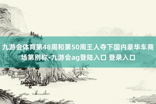 九游会体育第48周和第50周王人夺下国内豪华车商场第别称-九游会ag登陆入口 登录入口