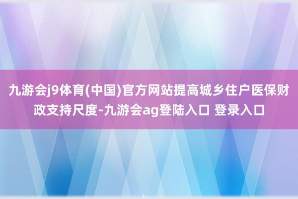 九游会j9体育(中国)官方网站提高城乡住户医保财政支持尺度-九游会ag登陆入口 登录入口