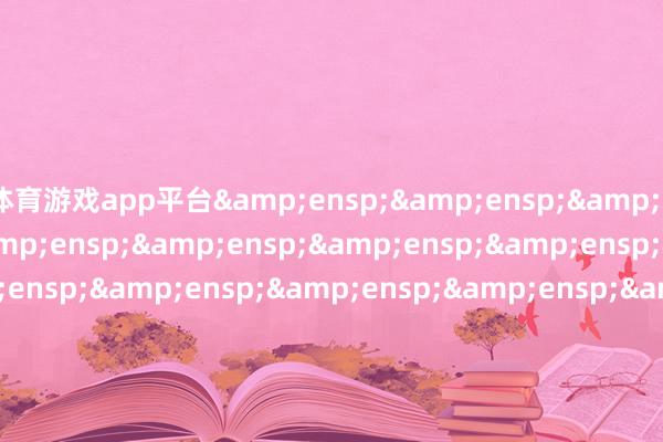 体育游戏app平台&ensp;&ensp;&ensp;&ensp;&ensp;&ensp;&ensp;&ensp;&ensp;&ensp;&ensp;&ensp;&ensp;&ensp;&ensp;&ensp;&ensp;&ensp;&ensp;&ensp;&ensp;&ensp;&ensp;&ensp;&ensp;&ensp;&ensp;&ensp;&ensp;&ensp;&ensp;&ensp