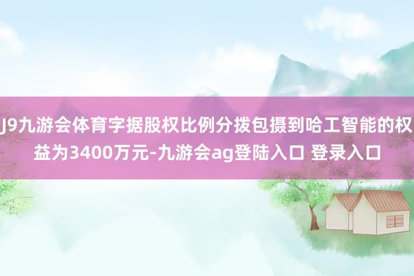 J9九游会体育字据股权比例分拨包摄到哈工智能的权益为3400万元-九游会ag登陆入口 登录入口