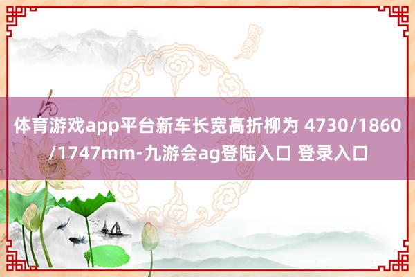 体育游戏app平台新车长宽高折柳为 4730/1860/1747mm-九游会ag登陆入口 登录入口