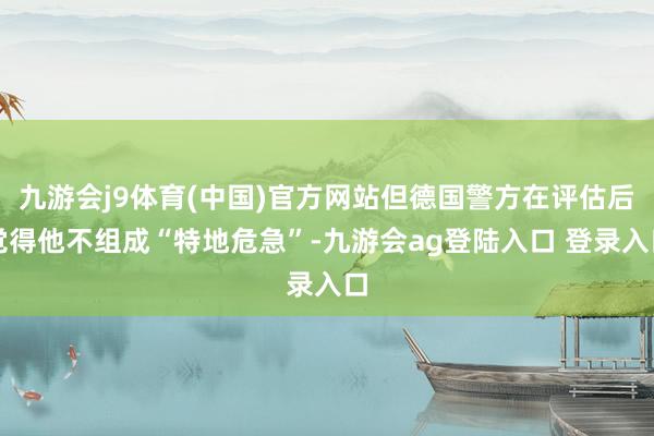 九游会j9体育(中国)官方网站但德国警方在评估后觉得他不组成“特地危急”-九游会ag登陆入口 登录入口