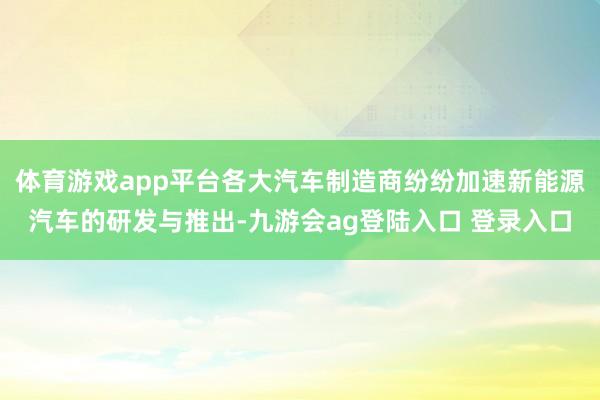 体育游戏app平台各大汽车制造商纷纷加速新能源汽车的研发与推出-九游会ag登陆入口 登录入口