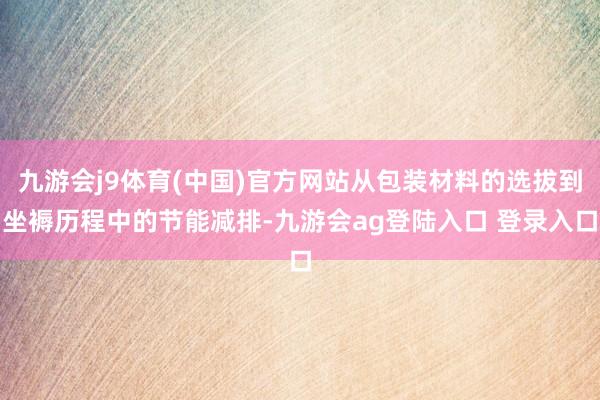 九游会j9体育(中国)官方网站从包装材料的选拔到坐褥历程中的节能减排-九游会ag登陆入口 登录入口