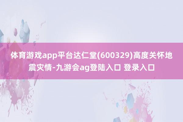 体育游戏app平台达仁堂(600329)高度关怀地震灾情-九游会ag登陆入口 登录入口