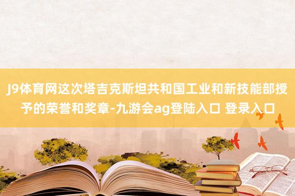 J9体育网这次塔吉克斯坦共和国工业和新技能部授予的荣誉和奖章-九游会ag登陆入口 登录入口