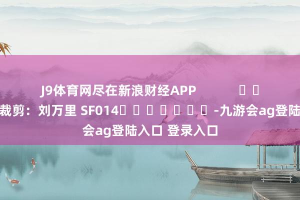 J9体育网尽在新浪财经APP            						株连裁剪：刘万里 SF014							-九游会ag登陆入口 登录入口