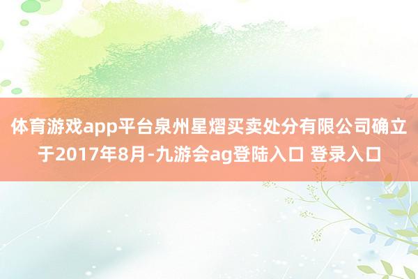 体育游戏app平台　　泉州星熠买卖处分有限公司确立于2017年8月-九游会ag登陆入口 登录入口