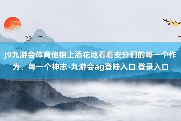 J9九游会体育他锦上添花地看着安分们的每一个作为、每一个神志-九游会ag登陆入口 登录入口