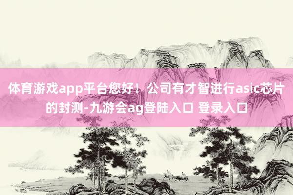 体育游戏app平台您好！公司有才智进行asic芯片的封测-九游会ag登陆入口 登录入口