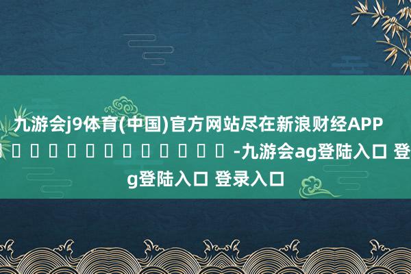 九游会j9体育(中国)官方网站尽在新浪财经APP            													-九游会ag登陆入口 登录入口