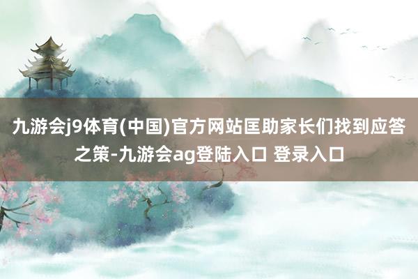 九游会j9体育(中国)官方网站匡助家长们找到应答之策-九游会ag登陆入口 登录入口