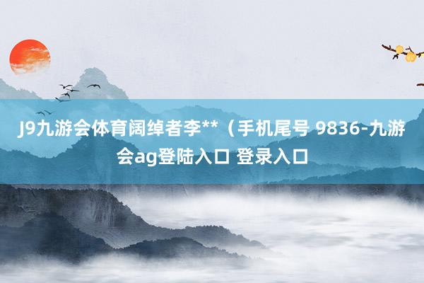 J9九游会体育阔绰者李**（手机尾号 9836-九游会ag登陆入口 登录入口