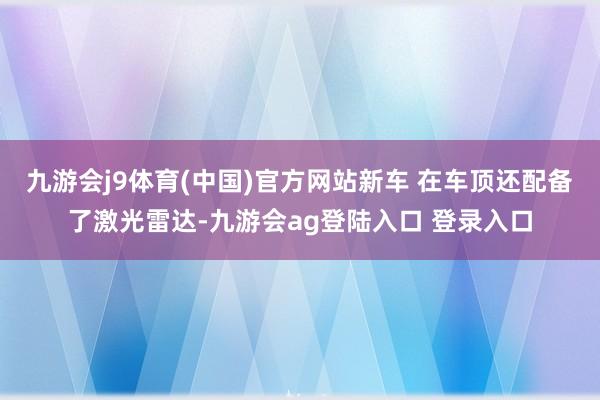 九游会j9体育(中国)官方网站新车 在车顶还配备了激光雷达-九游会ag登陆入口 登录入口