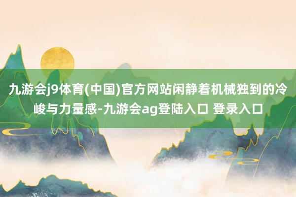 九游会j9体育(中国)官方网站闲静着机械独到的冷峻与力量感-九游会ag登陆入口 登录入口