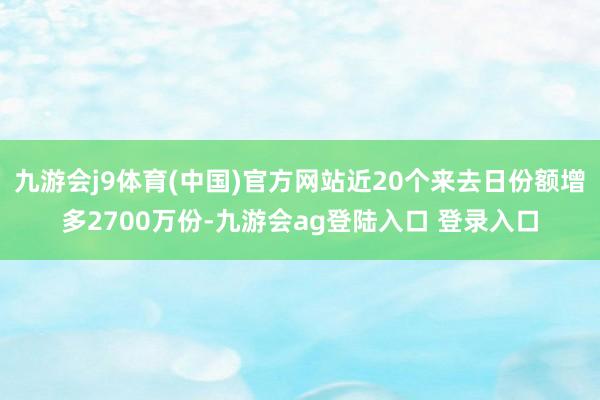 九游会j9体育(中国)官方网站近20个来去日份额增多2700万份-九游会ag登陆入口 登录入口