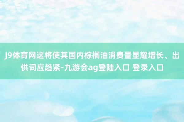 J9体育网这将使其国内棕榈油消费量显耀增长、出供词应趋紧-九游会ag登陆入口 登录入口